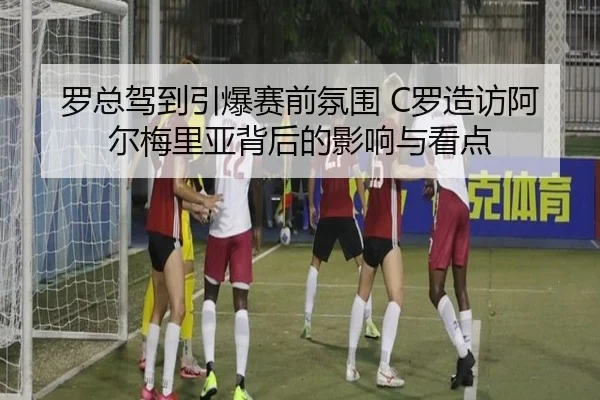 罗总驾到引爆赛前氛围 C罗造访阿尔梅里亚背后的影响与看点 - HTHSports